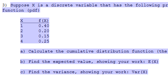 3) Suppose X is a discrete variable that has the following pr
function (pdf)
f (X)
1.
0.40
0.20
3
0.15
4.
0.25
a) Calculate the cumulative distribution function (the
b) Find the expected value, showing your work: E(X)
c) Find the variance, showing your work: Var (X)
