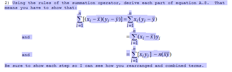 2) Using the rules of the summation operator, derive each part of equation A.8.
means you have to show that:
That
E(x; - x)(y; – y)]=Ex;(y¡ - y)
i=1
i=1
={(x; - x)y;
i=1
and
E[x;y;] – n(xy)
i=1
and
Be sure to show each step so I
can see how you rearranged and combined terms.
