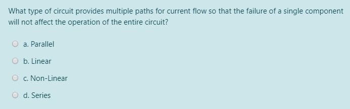 What type of circuit provides multiple paths for current flow so that the failure of a single component
will not affect the operation of the entire circuit?
O a. Parallel
O b. Linear
O c. Non-Linear
O d. Series
