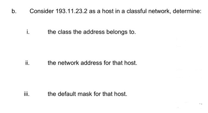 b.
i.
ii.
iii.
Consider 193.11.23.2 as a host in a classful network, determine:
the class the address belongs to.
the network address for that host.
the default mask for that host.
