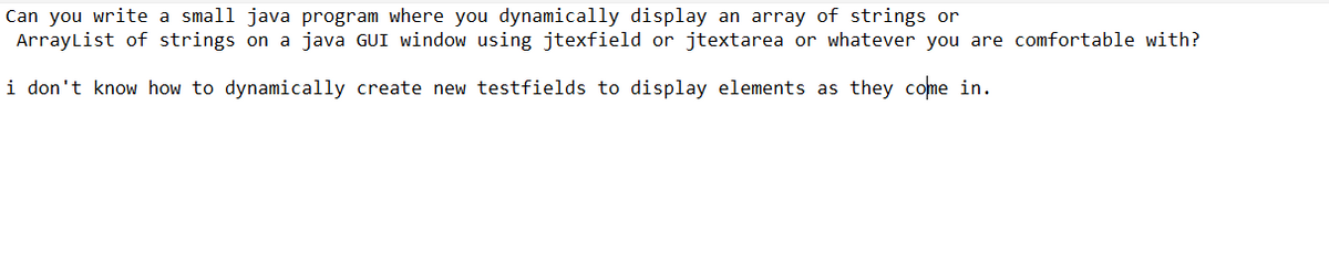 Can you write a small java program where you dynamically display an array of strings or
ArrayList of strings on a java GUI window using jtexfield or jtextarea or whatever you are comfortable with?
i don't know how to dynamically create new testfields to display elements as they come in.