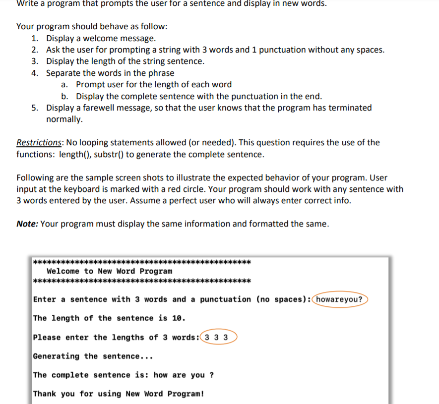 Write a program that prompts the user for a sentence and display in new words.
Your program should behave as follow:
1. Display a welcome message.
2. Ask the user for prompting a string with 3 words and 1 punctuation without any spaces.
3. Display the length of the string sentence.
4. Separate the words in the phrase
a. Prompt user for the length of each word
b. Display the complete sentence with the punctuation in the end.
5. Display a farewell message, so that the user knows that the program has terminated
normally.
Restrictions: No looping statements allowed (or needed). This question requires the use of the
functions: length(), substr() to generate the complete sentence.
Following are the sample screen shots to illustrate the expected behavior of your program. User
input at the keyboard is marked with a red circle. Your program should work with any sentence with
3 words entered by the user. Assume a perfect user who will always enter correct info.
Note: Your program must display the same information and formatted the same.
Welcome to New Word Program
Enter a sentence with 3 words and a punctuation (no spaces): howareyou?
The length of the sentence is 10.
Please enter the lengths of 3 words: 3 3 3
Generating the sentence...
The complete sentence is: how are you?
Thank you for using New Word Program!