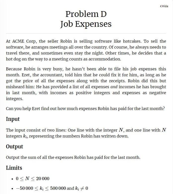 Problem D
Job Expenses
<Hide
At ACME Corp, the seller Robin is selling software like hotcakes. To sell the
software, he arranges meetings all over the country. Of course, he always needs to
travel there, and sometimes even stay the night. Other times, he decides that a
hot dog on the way to a meeting counts as accommodation.
Because Robin is very busy, he hasn't been able to file his job expenses this
month. Eret, the accountant, told him that he could fix it for him, as long as he
got the price of all the expenses along with the receipts. Robin did this but
misheard him: He has provided a list of all expenses and incomes he has brought
in last month, with incomes as positive integers and expenses as negative
integers.
Can you help Eret find out how much expenses Robin has paid for the last month?
Input
The input consist of two lines: One line with the integer N, and one line with N
integers kį, representing the numbers Robin has written down.
Output
Output the sum of all the expenses Robin has paid for the last month.
Limits
. 0≤ N20 000
-50 000 ≤ k < 500 000 and k; # 0