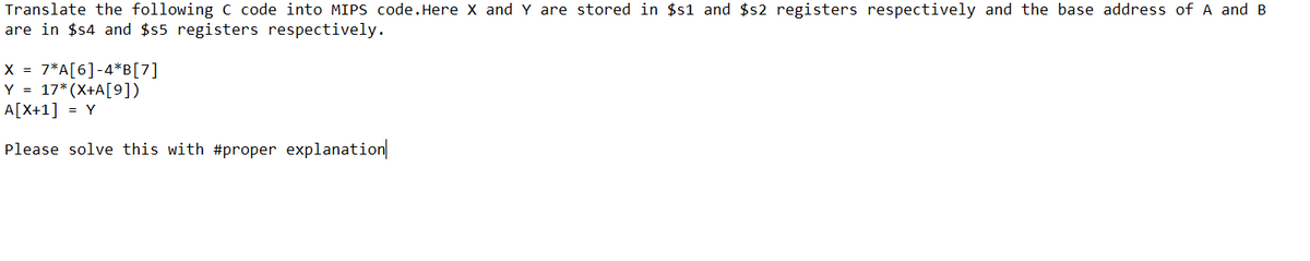 Translate the following C code into MIPS code. Here X and Y are stored in $s1 and $s2 registers respectively and the base address of A and B
are in $s4 and $s5 registers respectively.
X = 7* A[6] -4*B[7]
Y = 17*(X+A[9])
A[X+1] = Y
Please solve this with #proper explanation