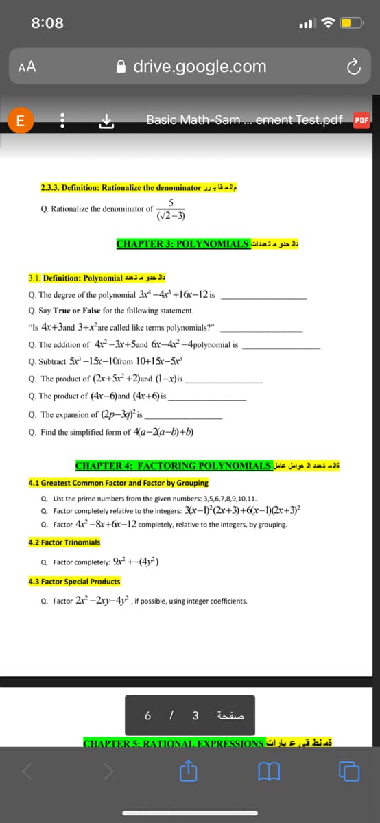 8:08
AA
drive.google.com
E
Basic Math-Sam. ement Test.pdf PDF.
2.3.3. Definition: Rationalize the denominator j ú a
5
Q. Rationalize the denominator of
(/2–3)
CHAPTER 3: POLYNOMIALS aa i a gla lla
3.1. Definition: Polynomial i a gåa dla
Q. The degree of the polynomial 3r –4r +16x-12 is
Q. Say True or False for the following statement.
"Is 4x+3and 3+xare called like terms polynomials?"
Q. The addition of 4x-3x+5and 6x-4r -4polynomial is
Q. Subtract 5x -15x-10from 10+15x-5x
Q. The product of (2x+5x +2)and (1-x)is
Q. The product of (4r-6)and (4x+6) is
Q. The expansion of (2p-39) is
Q. Find the simplified form of 4(a-2a-b)+b)
CHAPTER 4: FACTORING POLYNOMIALS JalE Jal ga Jl dda i ali
4.1 Greatest Common Factor and Factor by Grouping
Q. List the prime numbers from the given numbers: 3,5,6,7,8,9,10,11.
Q. Factor completely relative to the integers: 3(x-1) (2r+3)+6(x-1)(2r+3)
Q. Factor 4x -8r+6r-12 completely, relative to the integers, by grouping.
4.2 Factor Trinomials
Q. Factor completely: 9x+(4v)
4.3 Factor Special Products
Q. Factor 2r -2ry-4y, if possible, using integer coefficients.
6 | 3
صفحة
CHAPTER 5: RATIONAL EXPRESSIONS L 4 E á bi ai
