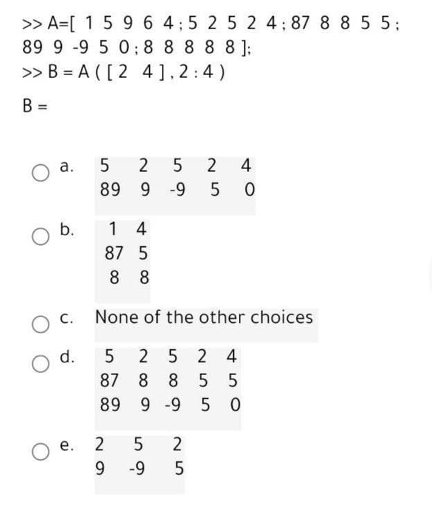 >> A=[ 1 5 96 4;5 2 5 2 4; 87 8 8 5 5;
89 9 -9 5 0; 8 8 8 8 8 ];
>> B = A ( [ 2 4],2:4)
B =
a.
5
4
89 9 -9
b.
1 4
87 5
8 8
O C.
None of the other choices
O d.
2 5 2
4
87 8 8
5
89 9 -9
5 0
2
O e.
9.
-9
