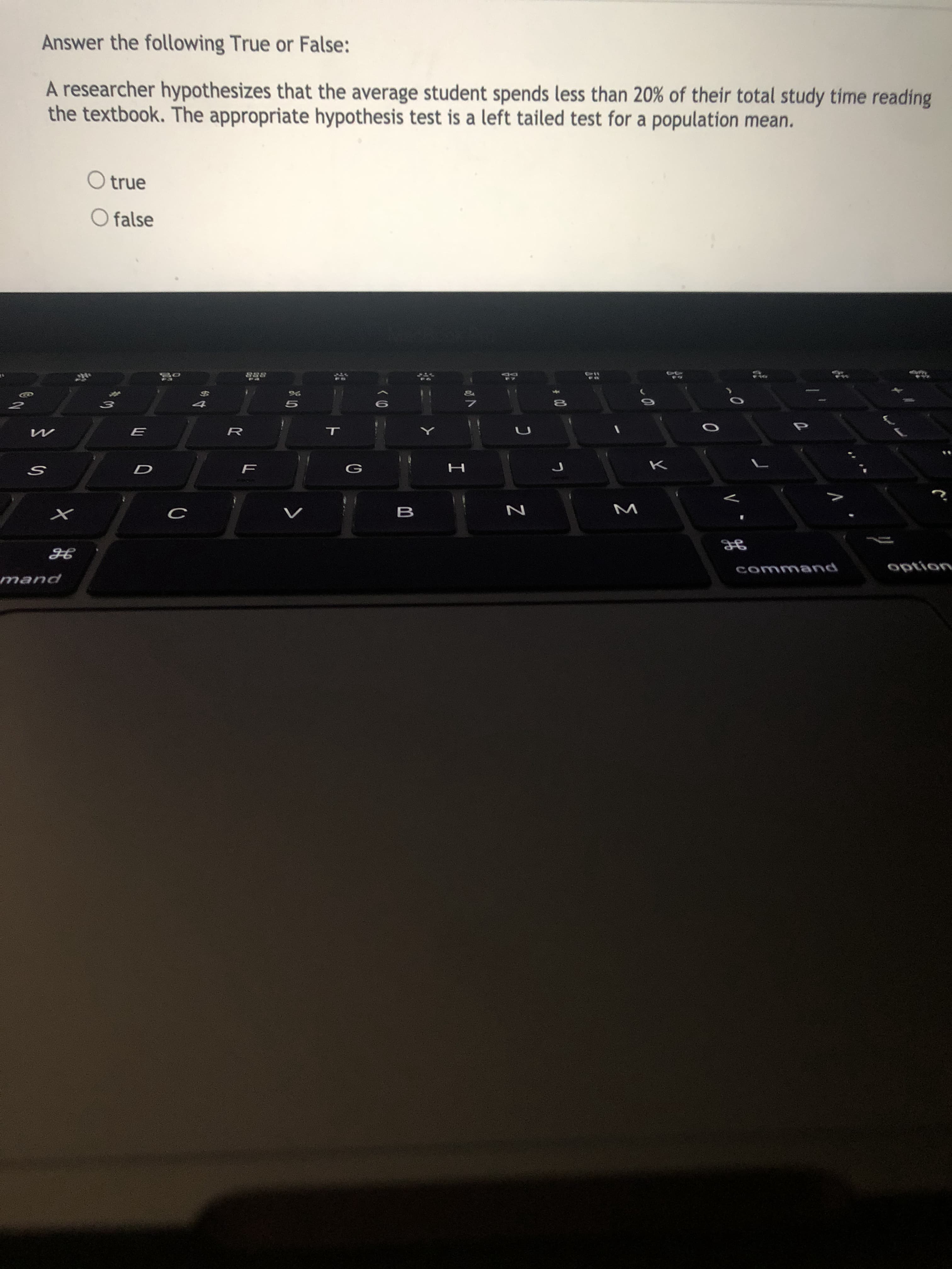 Answer the following True or False:
A researcher hypothesizes that the average student spends less than 20% of their total study time reading
the textbook. The appropriate hypothesis test is a left tailed test for a population mean.
O true
O false
