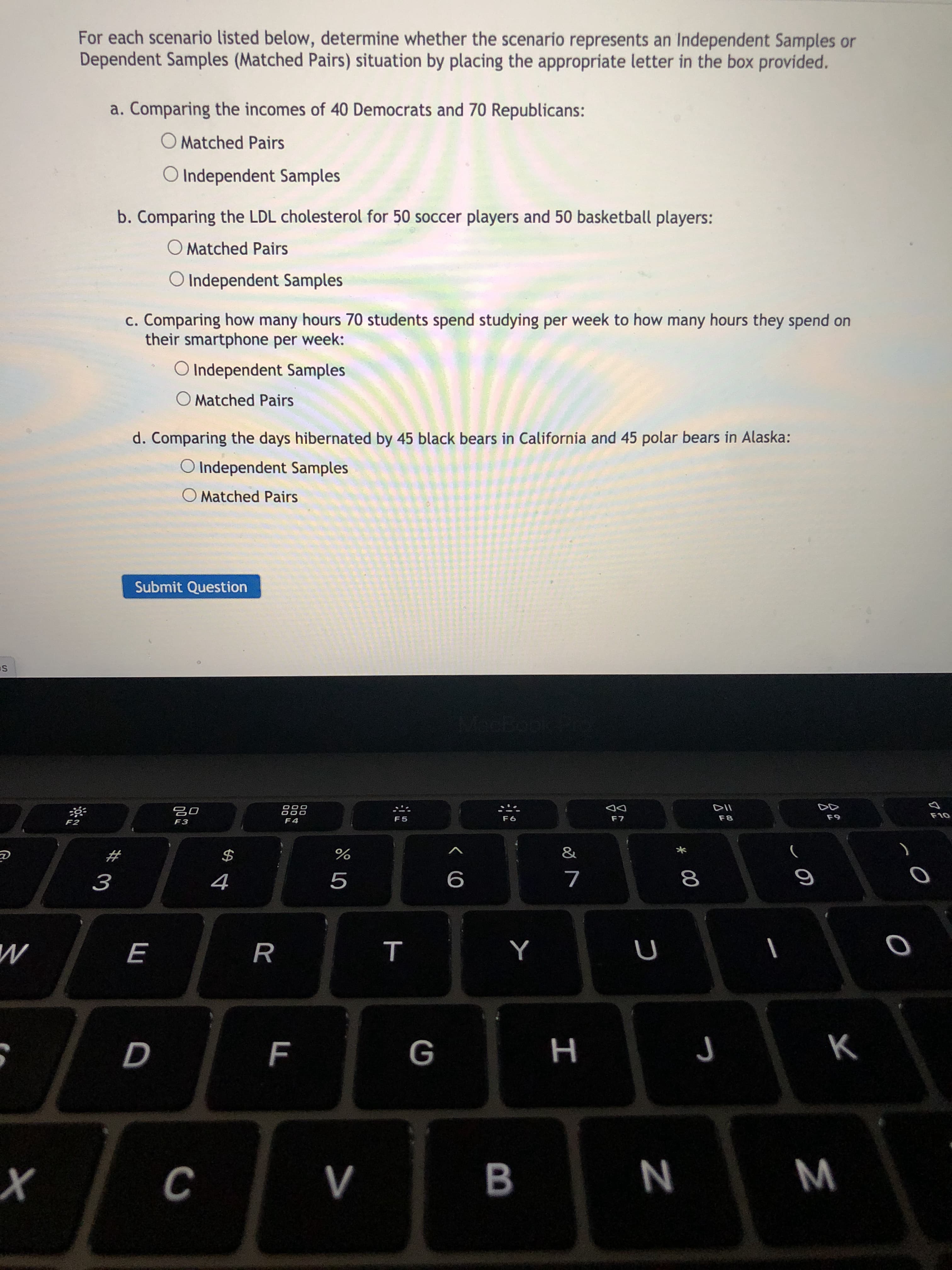 For each scenario listed below, determine whether the scenario represents an Independent Samples or
Dependent Samples (Matched Pairs) situation by placing the appropriate letter in the box provided.
a. Comparing the incomes of 40 Democrats and 70 Republicans:
O Matched Pairs
O Independent Samples
b. Comparing the LDL cholesterol for 50 soccer players and 50 basketball players:
O Matched Pairs
O Independent Samples
c. Comparing how many hours 70 students spend studying per week to how many hours they spend on
their smartphone per week:
O Independent Samples
