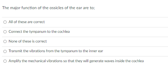 The major function of the ossicles of the ear are to;
O All of these are correct
O Connect the tympanum to the cochlea
None of these is correct
Transmit the vibrations from the tympanum to the inner ear
O Amplify the mechanical vibrations so that they will generate waves inside the cochlea
