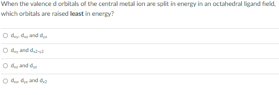 When the valenced orbitals of the central metal ion are split in energy in an octahedral ligand field,
which orbitals are raised least in energy?
O day, dyz and dyz
O day and d,2-y2
O duz and dyz
O dxz, dyz and d;2
