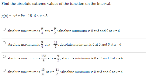 Find the absolute extreme values of the function on the interval.
g(x) = -x2 + 9x - 18, 6 s x s 3
absolute maximum is
9
; absolute minimum is 0 at 3 and 0 at x = 6
at x=
11
; absolute minimum is 0 at 3 and 0 at x =6
absolute maximum is
at x=
153
at x =
9.
absolute maximum is
5; absolute minimum is 0 at 3 and O at x = 6
13
at x=
11
absolute maximum is
; absolute minimum is 0 at 3 and 0 at x = 6
