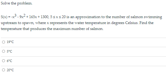 Solve the problem.
S(x) = -x3 - 9x2 + 165x + 1300, 5 sxs 20 is an approximation to the number of salmon swimming
upstream to spawn, where x represents the water temperature in degrees Celsius. Find the
temperature that produces the maximum number of salmon.
= -X
O 19°C
O 5°C
O 6°C
O 20°C
