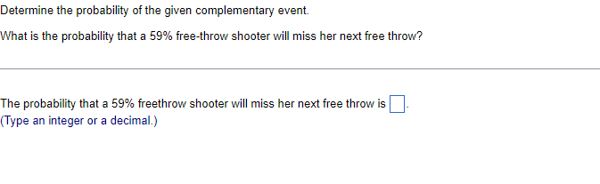 Determine the probability of the given complementary event.
What is the probability that a 59% free-throw shooter will miss her next free throw?
The probability that a 59% freethrow shooter will miss her next free throw is
(Type an integer or a decimal.)