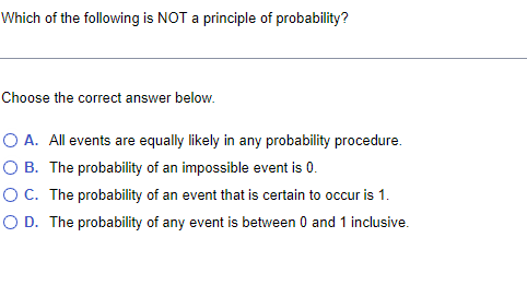 Which of the following is NOT a principle of probability?
Choose the correct answer below.
O A. All events are equally likely in any probability procedure.
O B. The probability of an impossible event is 0.
OC. The probability of an event that is certain to occur is 1.
O D. The probability of any event is between 0 and 1 inclusive.