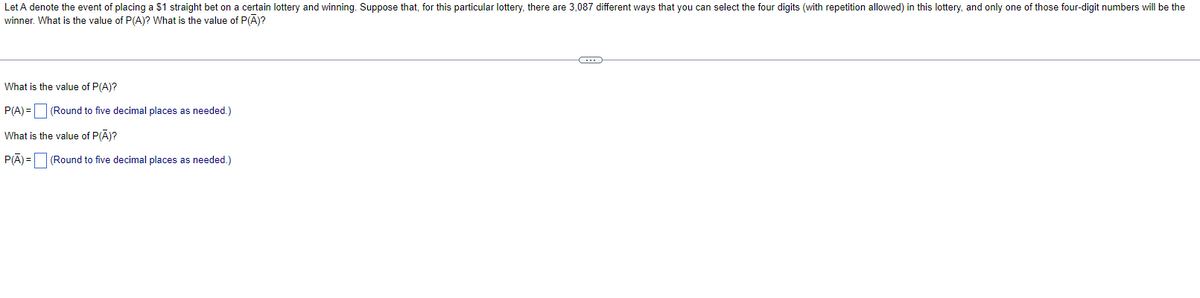 Let A denote the event of placing a $1 straight bet on a certain lottery and winning. Suppose that, for this particular lottery, there are 3,087 different ways that you can select the four digits (with repetition allowed) in this lottery, and only one of those four-digit numbers will be the
winner. What is the value of P(A)? What is the value of P(Ā)?
What is the value of P(A)?
P(A) = (Round to five decimal places as needed.)
What is the value of P(A)?
P(A)= (Round to five decimal places as needed.)
C