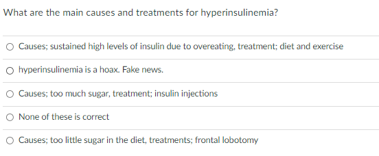 What are the main causes and treatments for hyperinsulinemia?
O Causes; sustained high levels of insulin due to overeating, treatment; diet and exercise
O hyperinsulinemia is a hoax. Fake news.
O Causes; too much sugar, treatment; insulin injections
O None of these is correct
O Causes; too little sugar in the diet, treatments; frontal lobotomy
