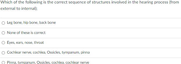 Which of the following is the correct sequence of structures involved in the hearing process (from
external to internal);
O Leg bone, hip bone, back bone
O None of these is correct
O Eyes, ears, nose, throat
O Cochlear nerve, cochlea, Ossicles, tympanum, pinna
Pinna, tympanum, Ossicles, cochlea, cochlear nerve
