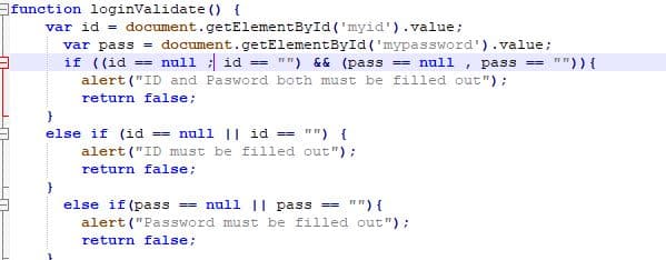 function loginValidate () {
var id = document.getElementById ('myid').value;
var pass = document.getElementById('mypassword').value;
if ((id == null : id
alert ("ID and Pasword both must be filled out") :
"") && (pass == null , pass ==
")){
==
return false:
else if (id == null || id ==
"") {
alert ("ID must be filled out ");
return false;
else if (pass == null || pass ==
"") {
alert ("Password must be filled out ");
return false;
