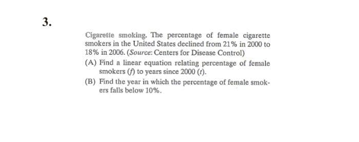 Cigarette smoking. The percentage of female cigarette
smokers in the United States declined from 21% in 2000 to
18% in 2006. (Source: Centers for Disease Control)
(A) Find a linear equation relating percentage of female
smokers (f) to years since 2000 (t).
(B) Find the year in which the percentage of female smok-
ers falls below 10%.
3.
