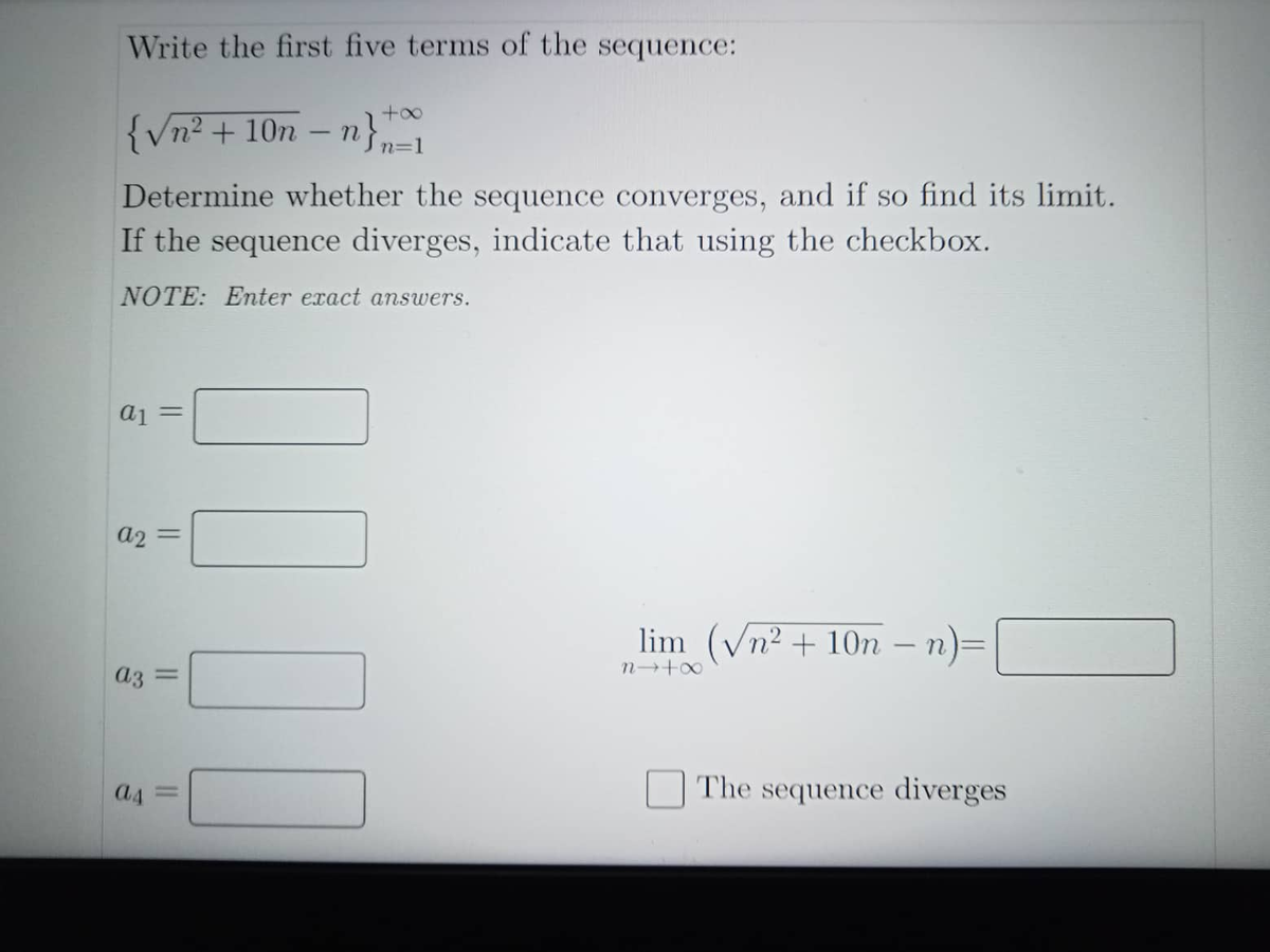 Write the first five terms of the sequence:
+∞
{√n² + 10n - n } n =1
Determine whether the sequence converges, and if so find its limit.
If the sequence diverges, indicate that using the checkbox.
NOTE: Enter exact answers.
a1 =
a2
lim (√n² + 10n − n)=
n→+∞
The sequence diverges
||
000
a3 =
a4=