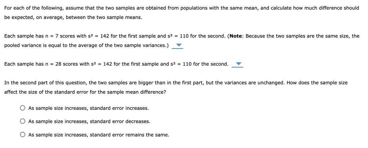 For each of the following, assume that the two samples are obtained from populations with the same mean, and calculate how much difference should
be expected, on average, between the two sample means.
Each sample has n = 7 scores with s2 = 142 for the first sample and s2 = 110 for the second. (Note: Because the two samples are the same size, the
pooled variance is equal to the average of the two sample variances.)
Each sample has n =
28 scores with s2 = 142 for the first sample and s2 = 110 for the second.
In the second part of this question, the two samples are bigger than in the first part, but the variances are unchanged. How does the sample size
affect the size of the standard error for the sample mean difference?
As sample size increases, standard error increases.
As sample size increases, standard error decreases.
As sample size increases, standard error remains the same.
