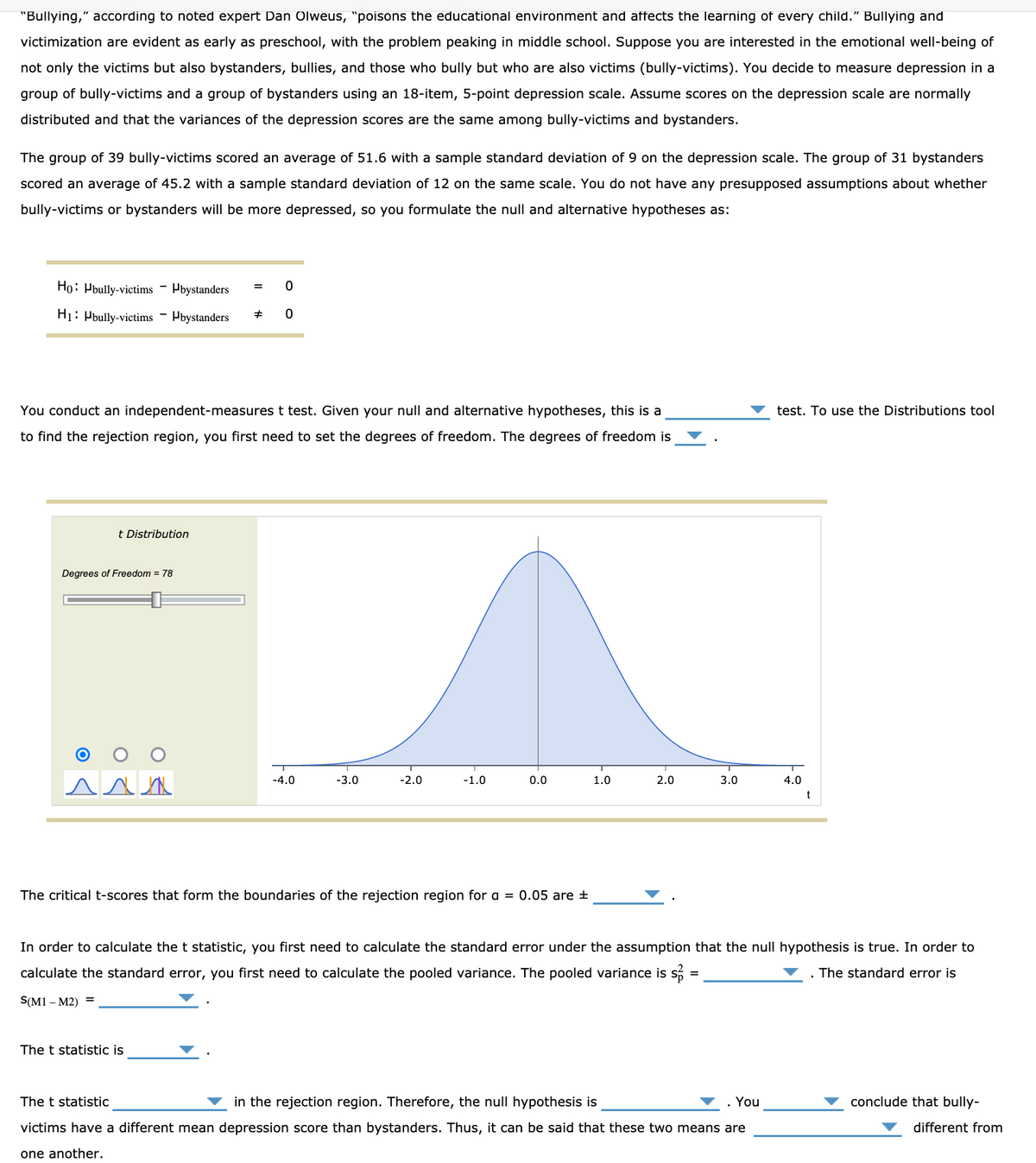 "Bullying," according to noted expert Dan Olweus, "poisons the educational environment and affects the learning of every child." Bullying and
victimization are evident as early as preschool, with the problem peaking in middle school. Suppose you are interested in the emotional well-being of
not only the victims but also bystanders, bullies, and those who bully but who are also victims (bully-victims). You decide to measure depression in a
group of bully-victims and a group of bystanders using an 18-item, 5-point depression scale. Assume scores on the depression scale are normally
distributed and that the variances of the depression scores are the same among bully-victims and bystanders.
The group of 39 bully-victims scored an average of 51.6 with a sample standard deviation of 9 on the depression scale. The group of 31 bystanders
scored an average of 45.2 with a sample standard deviation of 12 on the same scale. You do not have any presupposed assumptions about whether
bully-victims or bystanders will be more depressed, so you formulate the null and alternative hypotheses as:
Ho: Pbully-victims - Pbystanders
=
H1: Pbully-victims - Pbystanders
You conduct an independent-measures t test. Given your null and alternative hypotheses, this is a
test. To use the Distributions tool
to find the rejection region, you first need to set the degrees of freedom. The degrees of freedom is
t Distribution
Degrees of Freedom = 78
O O
-4.0
-3.0
-2.0
-1.0
0.0
1.0
2.0
3.0
4.0
The critical t-scores that form the boundaries of the rejection region for a = 0.05 are +
In order to calculate the t statistic, you first need to calculate the standard error under the assumption that the null hypothesis is true. In order to
calculate the standard error, you first need to calculate the pooled variance. The pooled variance is s
The standard error is
S(M1 – M2) =
The t statistic is
The t statistic
in the rejection region. Therefore, the null hypothesis is
You
conclude that bully-
victims have a different mean depression score than bystanders. Thus, it can be said that these two means are
different from
one another.
