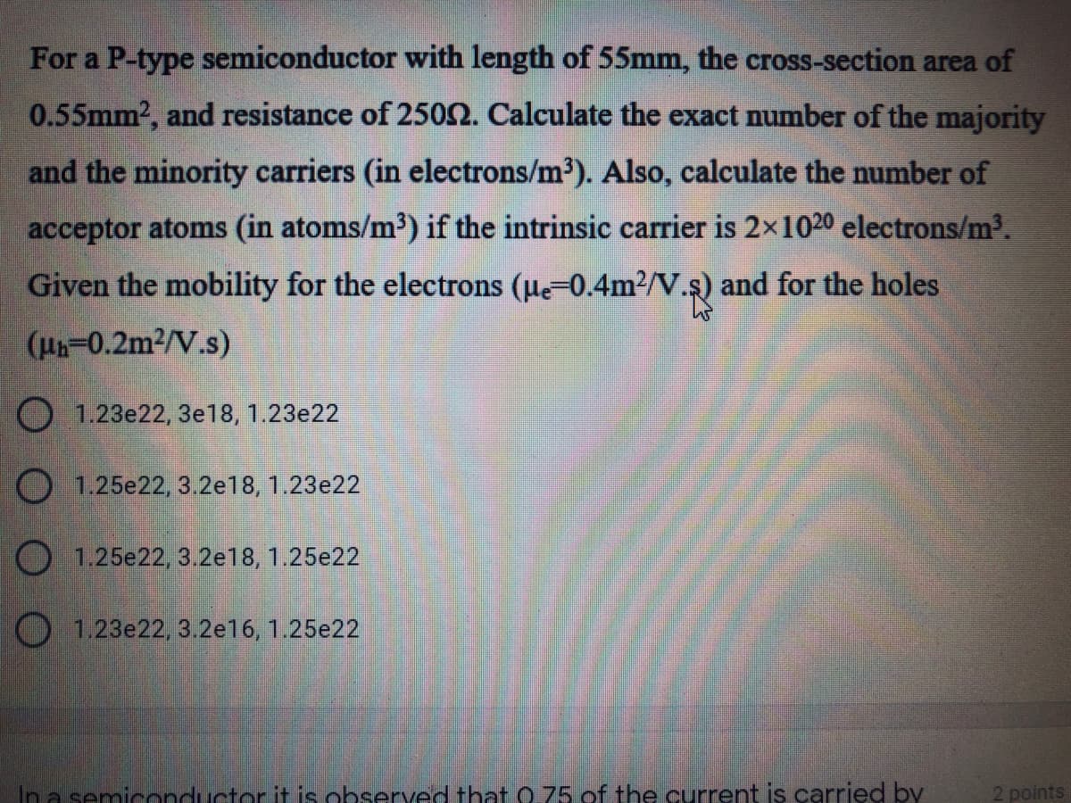 For a P-type semiconductor with length of 55mm, the cross-section area of
0.55mm2, and resistance of 2502. Calculate the exact number of the majority
and the minority carriers (in electrons/m2). Also, calculate the number of
acceptor atoms (in atoms/m') if the intrinsic carrier is 2x1020 electrons/m3.
Given the mobility for the electrons (ue-0.4m2/V.s) and for the holes
(0.2m2/V.s)
O 1.23e22, 3e18, 1.23e22
O 1.25e22, 3.2e18, 1.23e22
O 1.25e22, 3.2e18, 1.25e22
O 123e22, 3.2e16, 1.25e22
Ina semiconductor it is ohserved that 0 75 of the current is carried by
2 points
