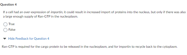Question 4
If a cell had an over-expression of importin, it could result in increased import of proteins into the nucleus, but only if there was also
a large enough supply of Ran-GTP in the nucleoplasm.
True
False
Hide Feedback for Question 4
Ran-GTP is required for the cargo protein to be released in the nucleoplasm, and for importin to recycle back to the cytoplasm.