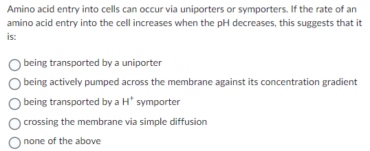 Amino acid entry into cells can occur via uniporters or symporters. If the rate of an
amino acid entry into the cell increases when the pH decreases, this suggests that it
is:
O being transported by a uniporter
being actively pumped across the membrane against its concentration gradient
being transported by a H* symporter
crossing the membrane via simple diffusion
none of the above