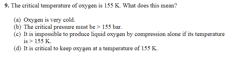 9. The critical temperature of oxygen is 155 K. What does this mean?
(a) Oxygen is very cold.
(b) The critical pressure must be > 155 bar.
(c) It is impossible to produce liquid oxygen by compression alone if its temperature
is > 155 K.
(d) It is critical to keep oxygen at a temperature of 155 K.