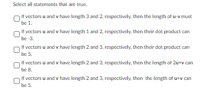 Select all statements that are true.
If vectors u and v have length 3 and 2, respectively, then the length of u-v must
be 1.
If vectors u and v have length 1 and 2, respectively, then their dot product can
be -3.
If vectors u and v have length 2 and 3, respectively, then their dot product can
be 5.
If vectors u and v have length 2 and 3, respectively, then the length of 2u+v can
be 8.
If vectors u and v have length 2 and 3, respectively, then the length of u+v can
be 5.