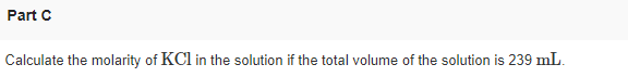 Part C
Calculate the molarity of KCl in the solution if the total volume of the solution is 239 mL.

