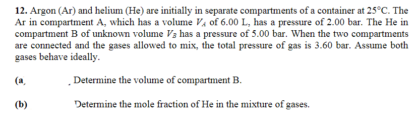 12. Argon (Ar) and helium (He) are initially in separate compartments of a container at 25°C. The
Ar in compartment A, which has a volume V₁ of 6.00 L, has a pressure of 2.00 bar. The He in
compartment B of unknown volume V3 has a pressure of 5.00 bar. When the two compartments
are connected and the gases allowed to mix, the total pressure of gas is 3.60 bar. Assume both
gases behave ideally.
(a)
Determine the volume of compartment B.
(b)
Determine the mole fraction of He in the mixture of gases.