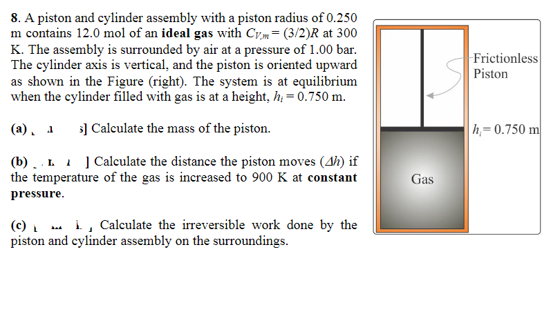 8. A piston and cylinder assembly with a piston radius of 0.250
m contains 12.0 mol of an ideal gas with Cvm = (3/2)R at 300
K. The assembly is surrounded by air at a pressure of 1.00 bar.
The cylinder axis is vertical, and the piston is oriented upward
as shown in the Figure (right). The system is at equilibrium
when the cylinder filled with gas is at a height, h = 0.750 m.
(a). 1 >] Calculate the mass of the piston.
(b)L] Calculate the distance the piston moves (4h) if
the temperature of the gas is increased to 900 K at constant
pressure.
(c) L
1
1. Calculate the irreversible work done by the
piston and cylinder assembly on the surroundings.
Gas
-Frictionless
Piston
h=0.750 m