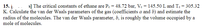 15.
s] The critical constants of ethane are Pc = 48.72 bar, Vc = 145.50 L and Tc = 305.32
K. Calculate the van der Waals parameters of the gas (coefficients a and b) and estimate the
radius of the molecules. The van der Waals parameter, b, is roughly the volume occupied by a
mole of molecules.