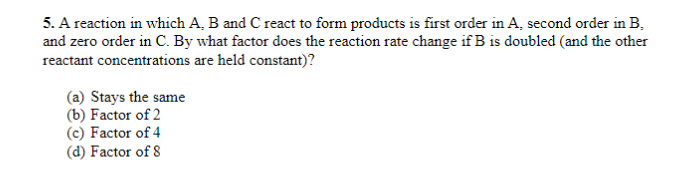 5. A reaction in which A, B and C react to form products is first order in A, second order in B.
and zero order in C. By what factor does the reaction rate change if B is doubled (and the other
reactant concentrations are held constant)?
(a) Stays the same
(b) Factor of 2
(c) Factor of 4
(d) Factor of 8
