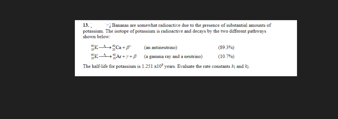 13. [
--) Bananas are somewhat radioactive due to the presence of substantial amounts of
potassium. The isotope of potassium is radioactive and decays by the two different pathways
shown below:
40K Ca +5
40 KAr+y+B
(an antineutrino)
(a gamma ray and a neutrino)
The half-life for potassium is 1.251 x10 years. Evaluate the rate constants ki and k₂.
(89.3%)
(10.7%)