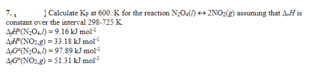 7.
] Calculate Kp at 600. K for the reaction N₂O4(1) 2NO₂(g) assuming that A,H is
constant over the interval 298-725 K.
AH(N₂O4) = 9.16 kJ mol-¹
AH(NO2,g) = 33.18 kJ mol-¹
AG°(N₂04,1)=97.89 kJ mol-¹
AG (NO2.g) = 51.31 kJ mol-¹