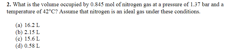 2. What is the volume occupied by 0.845 mol of nitrogen gas at a pressure of 1.37 bar and a
temperature of 42°C? Assume that nitrogen is an ideal gas under these conditions.
(a) 16.2 L
(b) 2.15 L
(c) 15.6 L
(d) 0.58 L