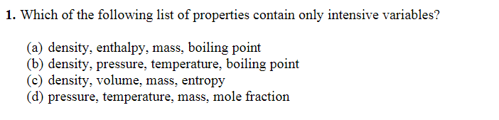 1. Which of the following list of properties contain only intensive variables?
(a) density, enthalpy, mass, boiling point
(b) density, pressure, temperature, boiling point
(c) density, volume, mass, entropy
(d) pressure, temperature, mass, mole fraction