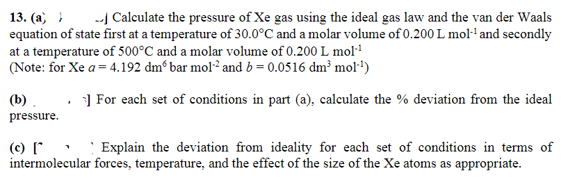 13. (a) - Calculate the pressure of Xe gas using the ideal gas law and the van der Waals
equation of state first at a temperature of 30.0°C and a molar volume of 0.200 L mol-¹ and secondly
at a temperature of 500°C and a molar volume of 0.200 L mol-¹
(Note: for Xe a = 4.192 dmº bar mol-2 and b = 0.0516 dm³ mol-¹)
]For each set of conditions in part (a), calculate the % deviation from the ideal
(b)
pressure.
1
(c) [
intermolecular
Explain the deviation from ideality for each set of conditions in terms of
forces, temperature, and the effect of the size of the Xe atoms as appropriate.