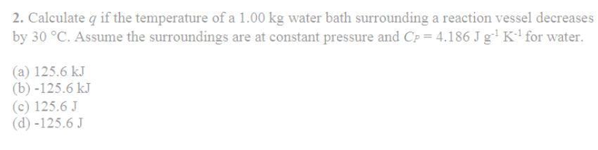 2. Calculate q if the temperature of a 1.00 kg water bath surrounding a reaction vessel decreases
by 30 °C. Assume the surroundings are at constant pressure and Cp = 4.186 J g-¹ K-¹ for water.
(a) 125.6 kJ
(b) -125.6 kJ
(c) 125.6 J
(d) -125.6 J