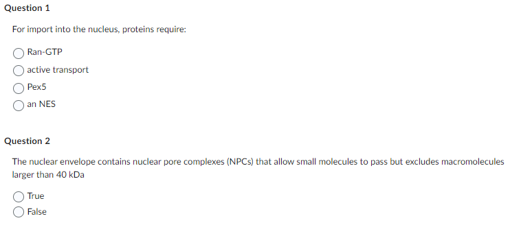 Question 1
For import into the nucleus, proteins require:
Ran-GTP
active transport
Pex5
an NES
Question 2
The nuclear envelope contains nuclear pore complexes (NPCs) that allow small molecules to pass but excludes macromolecules
larger than 40 kDa
True
False
