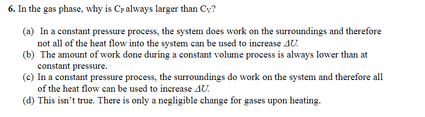6. In the gas phase, why is Cp always larger than Cy?
(a) In a constant pressure process, the system does work on the surroundings and therefore
not all of the heat flow into the system can be used to increase AU.
(b) The amount of work done during a constant volume process is always lower than at
constant pressure.
(c) In a constant pressure process, the surroundings do work on the system and therefore all
of the heat flow can be used to increase AU.
(d) This isn't true. There is only a negligible change for gases upon heating.