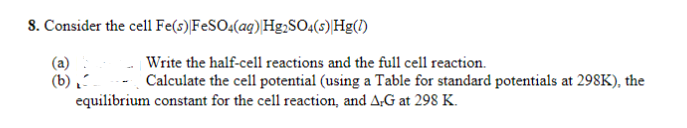 8. Consider the cell Fe(s) FeSO4(aq) Hg₂SO4(s) Hg(1)
(a)
(b)
Write the half-cell reactions and the full cell reaction.
Calculate the cell potential (using a Table for standard potentials at 298K), the
equilibrium constant for the cell reaction, and A-G at 298 K.