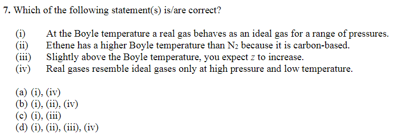 7. Which of the following statement(s) is/are correct?
(1)
(ii)
At the Boyle temperature a real gas behaves as an ideal gas for a range of pressures.
Ethene has a higher Boyle temperature than N₂ because it is carbon-based.
Slightly above the Boyle temperature, you expect z to increase.
(iv) Real gases resemble ideal gases only at high pressure and low temperature.
(iii)
(a) (i), (iv)
(b) (i), (ii), (iv)
(c) (i), (iii)
(d) (i), (ii), (iii), (iv)