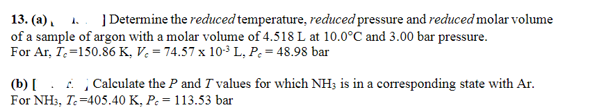 13. (a)
] Determine the reduced temperature, reduced pressure and reduced molar volume
of a sample of argon with a molar volume of 4.518 L at 10.0°C and 3.00 bar pressure.
For Ar, T=150.86 K, Vc = 74.57 x 10-³ L, P = 48.98 bar
(b) [
Calculate the P and I values for which NH3 is in a corresponding state with Ar.
For NH3, Tc=405.40 K, Pc = 113.53 bar