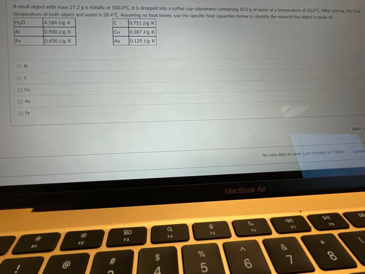 A small object with mass 27.2 g is initially at 100.0°C. It is dropped into a coffee cup calorimeter containing 50.0 g of water at a temperature of 20.0°C. After stirring, the final
temperature of both object and water is 28.4°C. Assuming no heat losses, use the specific heat capacities below to identify the material the object is made of.
H2O
4.184 J/g K
0.711 J/g K
Al
0.900 J/g-K
Cu
0.387 J/g K
Fe
0.450 J/g K
Au
0.129 J/g K
O Al
Cu
Au
O Fe
Next
No new data to save. Last checked at 7:48am
Submit
MacBook Air
公
F8
80
F7
F6
F5
F4
F3
F2
F1
24
4
C@
#
7
8.
5
