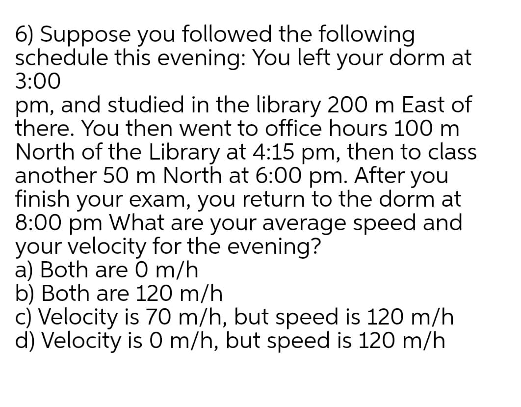 6) Suppose you followed the following
schedule this evening: You left your dorm at
3:00
pm, and studied in the library 200 m East of
there. You then went to office hours 100 m
North of the Library at 4:15 pm, then to class
another 50 m North at 6:00 pm. After you
finish your exam, you return to the dorm at
8:00 pm What are your average speed and
