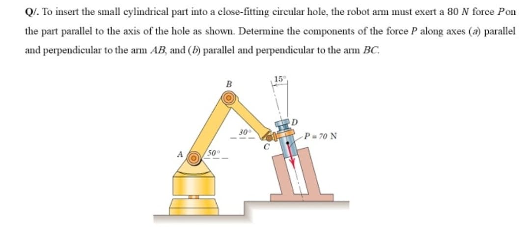 Q/. To insert the small cylindrical part into a close-fitting circular hole, the robot arm must exert a 80 N force Pon
the part parallel to the axis of the hole as shown. Determine the components of the force P along axes (a) parallel
and perpendicular to the arm AB, and (b) parallel and perpendicular to the arm BC.
15°
B
30
P = 70 N
A
50°
